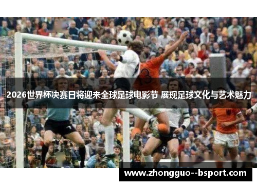 2026世界杯决赛日将迎来全球足球电影节 展现足球文化与艺术魅力