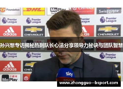 孙兴慜专访揭秘热刺队长心法分享领导力秘诀与团队智慧